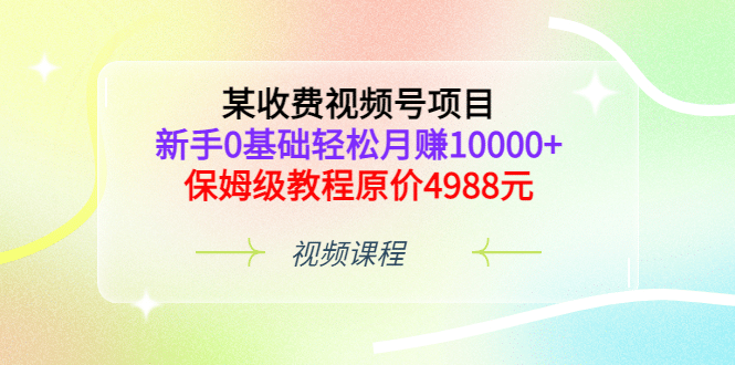 某收费视频号项目，新手0基础轻松月赚10000+，保姆级教程原价4988元