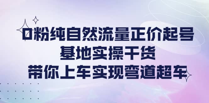 0粉纯自然流量正价起号基地实操干货，带你上车实现弯道超车