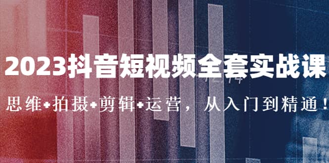 2023抖音短视频全套实战课：思维+拍摄+剪辑+运营，从入门到精通