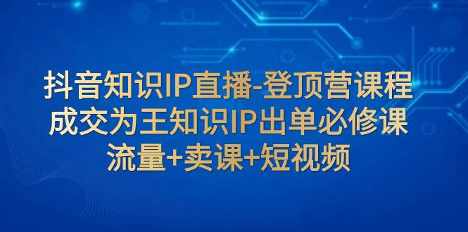 抖音知识IP直播-登顶营课程：成交为王知识IP出单必修课  流量+卖课+短视频