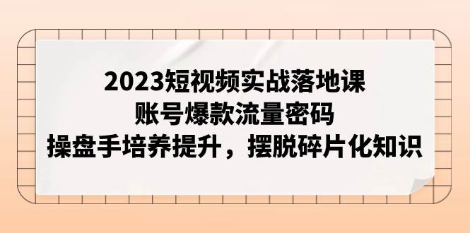 2023短视频实战落地课，账号爆款流量密码，操盘手培养提升，摆脱碎片化知识